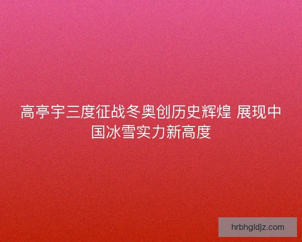 高亭宇三度征战冬奥创历史辉煌 展现中国冰雪实力新高度