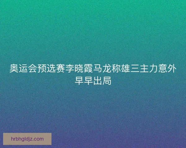 奥运会预选赛李晓霞马龙称雄三主力意外早早出局