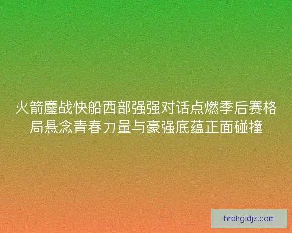 火箭鏖战快船西部强强对话点燃季后赛格局悬念青春力量与豪强底蕴正面碰撞